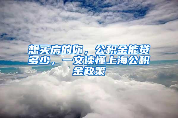 想买房的你，公积金能贷多少，一文读懂上海公积金政策