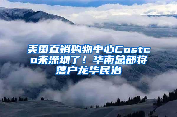 美国直销购物中心Costco来深圳了！华南总部将落户龙华民治