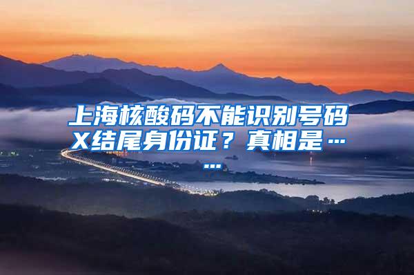 上海核酸码不能识别号码X结尾身份证？真相是……