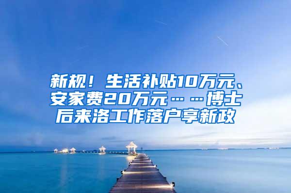 新规！生活补贴10万元、安家费20万元……博士后来洛工作落户享新政