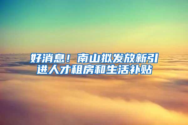 好消息！南山拟发放新引进人才租房和生活补贴