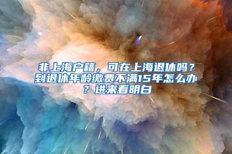 非上海户籍，可在上海退休吗？到退休年龄缴费不满15年怎么办？进来看明白