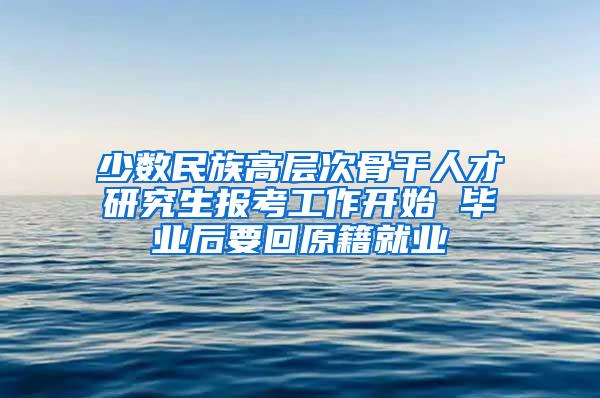 少数民族高层次骨干人才研究生报考工作开始 毕业后要回原籍就业