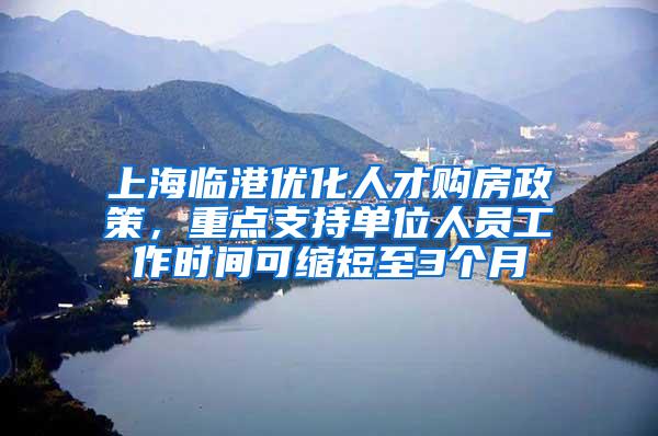 上海临港优化人才购房政策，重点支持单位人员工作时间可缩短至3个月