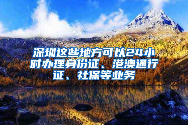 深圳这些地方可以24小时办理身份证、港澳通行证、社保等业务