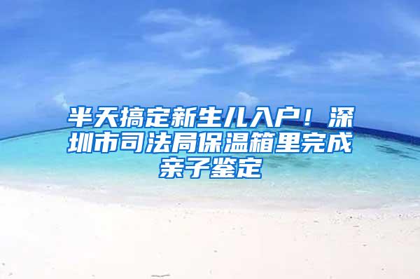 半天搞定新生儿入户！深圳市司法局保温箱里完成亲子鉴定