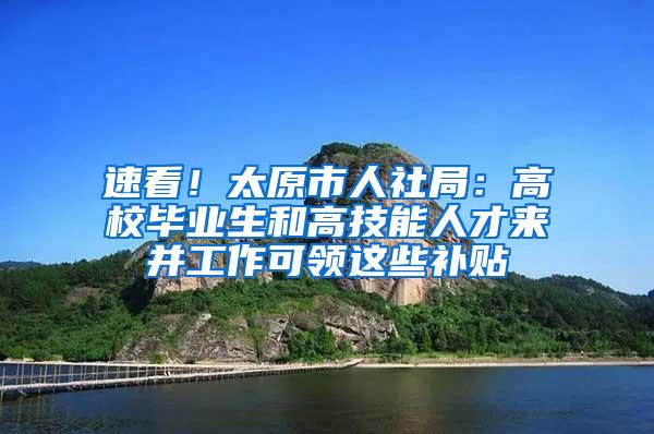 速看！太原市人社局：高校毕业生和高技能人才来并工作可领这些补贴