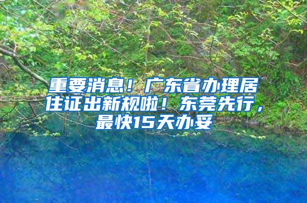 重要消息！广东省办理居住证出新规啦！东莞先行，最快15天办妥