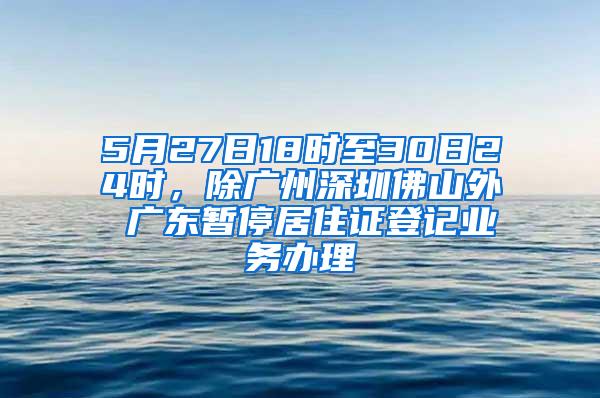 5月27日18时至30日24时，除广州深圳佛山外 广东暂停居住证登记业务办理