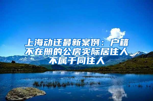 上海动迁最新案例：户籍不在册的公房实际居住人不属于同住人