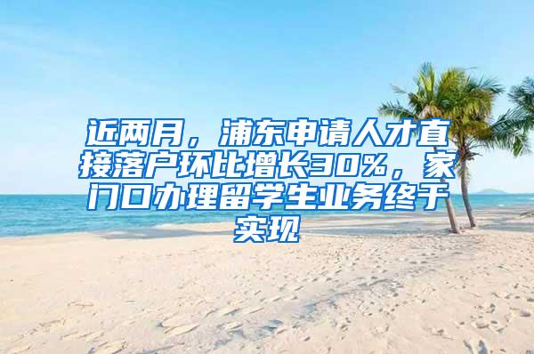 近两月，浦东申请人才直接落户环比增长30%，家门口办理留学生业务终于实现