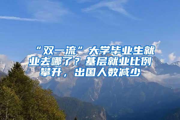 “双一流”大学毕业生就业去哪了？基层就业比例攀升，出国人数减少