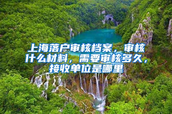 上海落户审核档案，审核什么材料，需要审核多久，接收单位是哪里