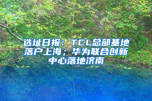 选址日报：TCL总部基地落户上海；华为联合创新中心落地济南