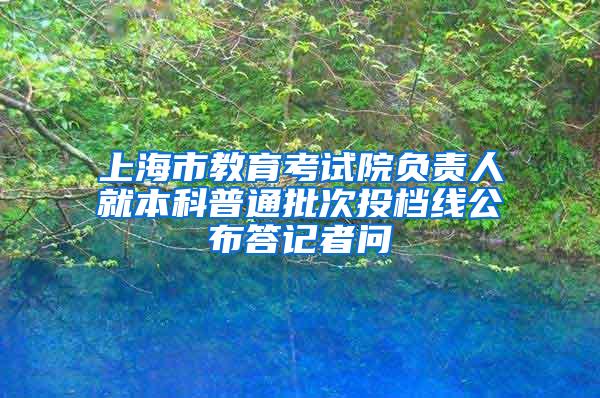 上海市教育考试院负责人就本科普通批次投档线公布答记者问