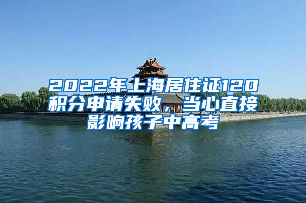 2022年上海居住证120积分申请失败，当心直接影响孩子中高考