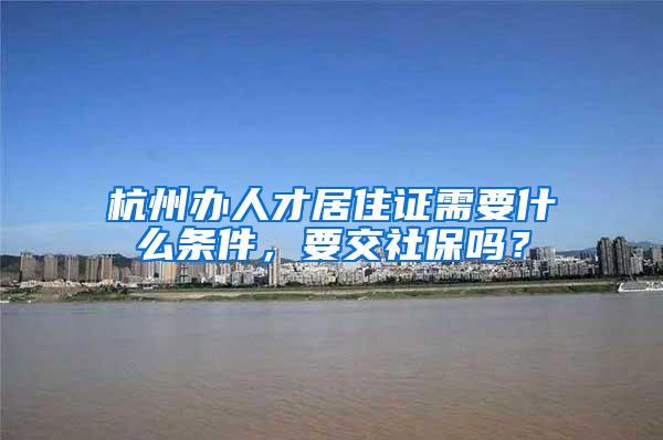 杭州办人才居住证需要什么条件，要交社保吗？