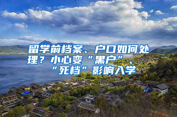 留学前档案、户口如何处理？小心变“黑户”、“死档”影响入学