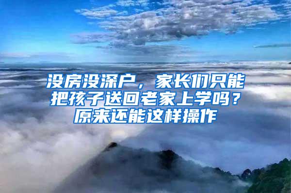 没房没深户，家长们只能把孩子送回老家上学吗？原来还能这样操作