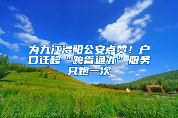 为九江浔阳公安点赞！户口迁移“跨省通办”服务只跑一次