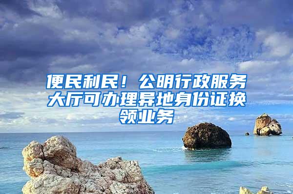 便民利民！公明行政服务大厅可办理异地身份证换领业务