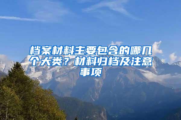 档案材料主要包含的哪几个大类？材料归档及注意事项