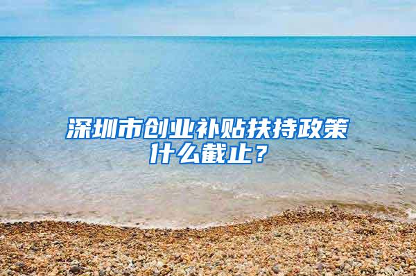 深圳市创业补贴扶持政策什么截止？