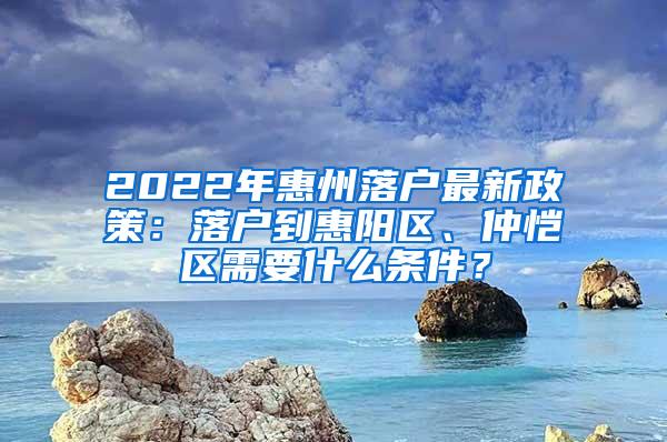 2022年惠州落户最新政策：落户到惠阳区、仲恺区需要什么条件？