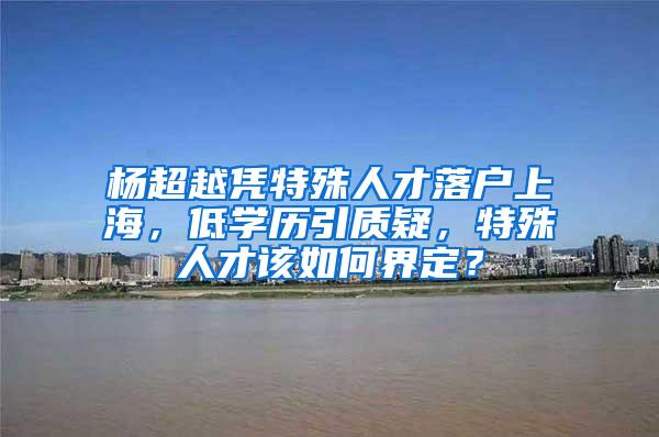 杨超越凭特殊人才落户上海，低学历引质疑，特殊人才该如何界定？