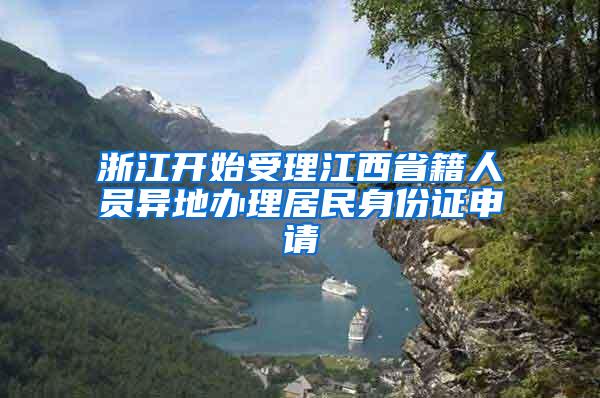 浙江开始受理江西省籍人员异地办理居民身份证申请