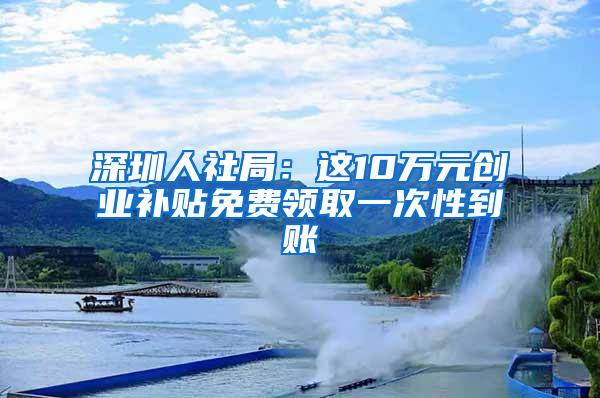 深圳人社局：这10万元创业补贴免费领取一次性到账