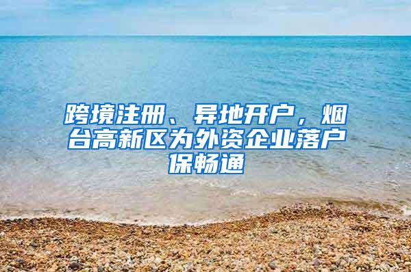 跨境注册、异地开户，烟台高新区为外资企业落户保畅通