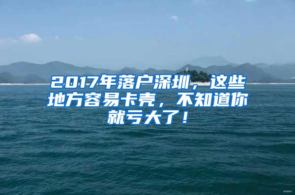 2017年落户深圳，这些地方容易卡壳，不知道你就亏大了！