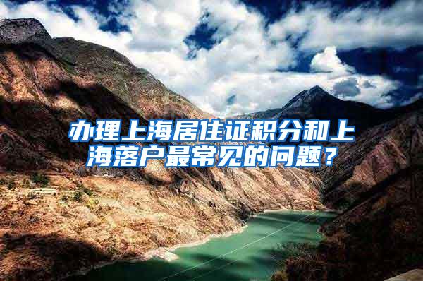 办理上海居住证积分和上海落户最常见的问题？