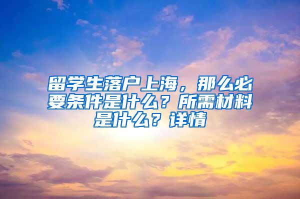 留学生落户上海，那么必要条件是什么？所需材料是什么？详情