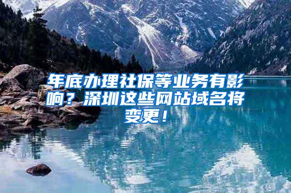 年底办理社保等业务有影响？深圳这些网站域名将变更！