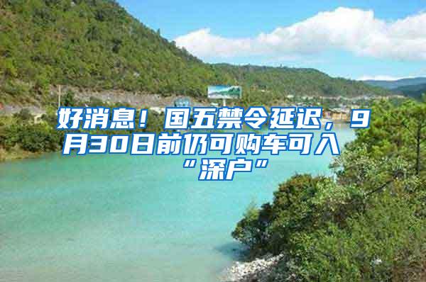 好消息！国五禁令延迟，9月30日前仍可购车可入“深户”