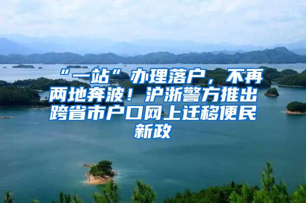 “一站”办理落户，不再两地奔波！沪浙警方推出跨省市户口网上迁移便民新政