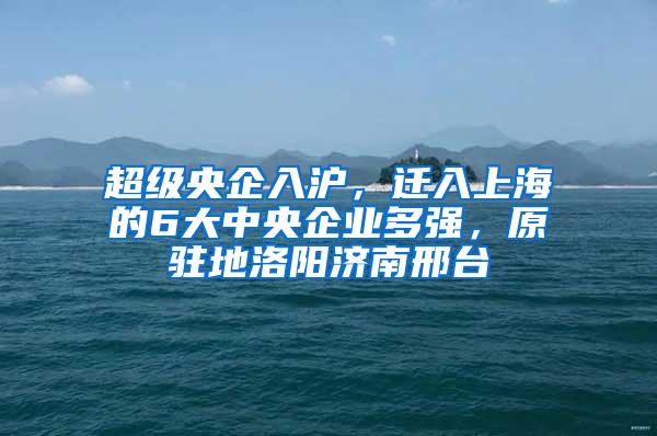 超级央企入沪，迁入上海的6大中央企业多强，原驻地洛阳济南邢台