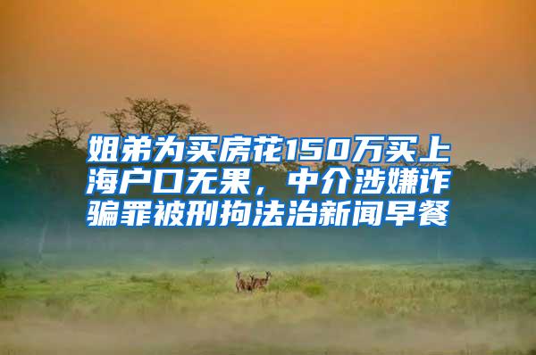 姐弟为买房花150万买上海户口无果，中介涉嫌诈骗罪被刑拘法治新闻早餐