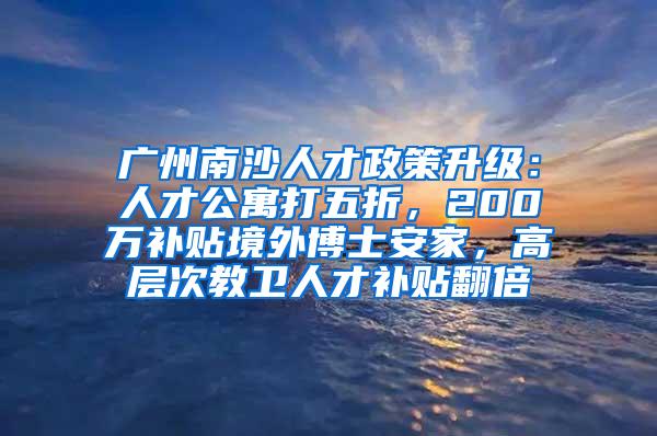 广州南沙人才政策升级：人才公寓打五折，200万补贴境外博士安家，高层次教卫人才补贴翻倍