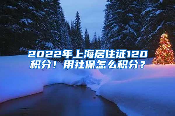 2022年上海居住证120积分！用社保怎么积分？