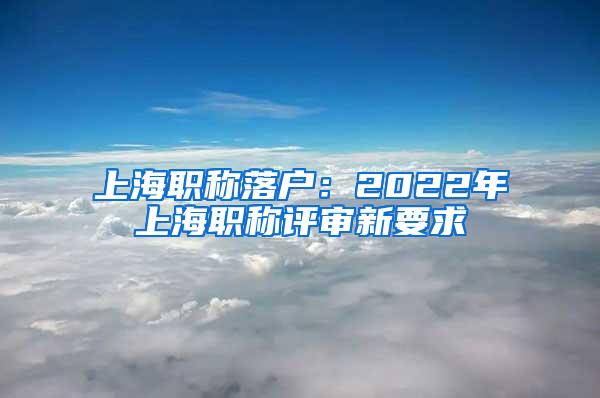 上海职称落户：2022年上海职称评审新要求