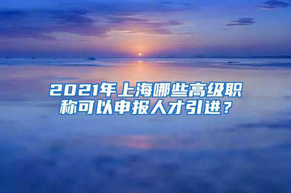 2021年上海哪些高级职称可以申报人才引进？