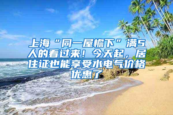 上海“同一屋檐下”满5人的看过来！今天起，居住证也能享受水电气价格优惠了