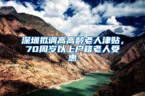 深圳拟调高高龄老人津贴，70周岁以上户籍老人受惠