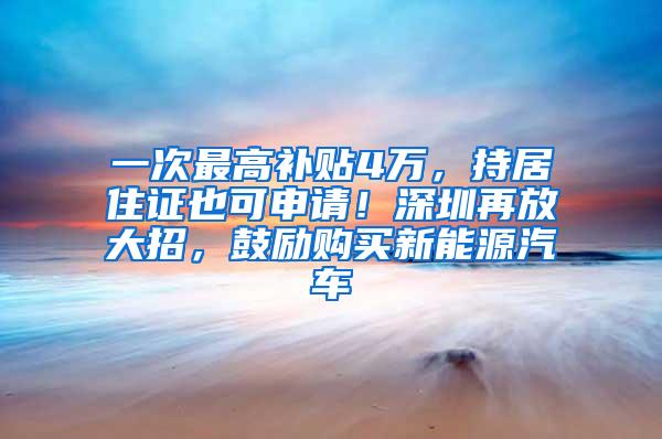 一次最高补贴4万，持居住证也可申请！深圳再放大招，鼓励购买新能源汽车