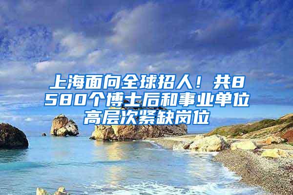 上海面向全球招人！共8580个博士后和事业单位高层次紧缺岗位