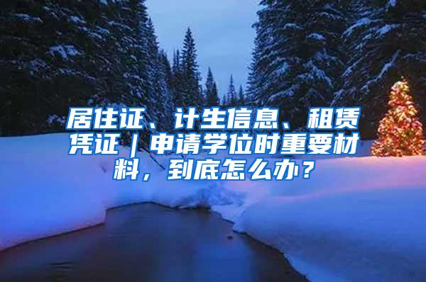 居住证、计生信息、租赁凭证｜申请学位时重要材料，到底怎么办？