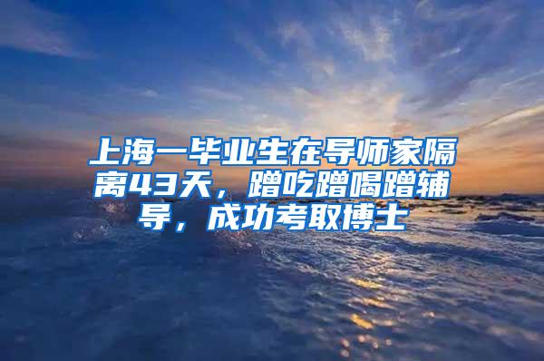 上海一毕业生在导师家隔离43天，蹭吃蹭喝蹭辅导，成功考取博士